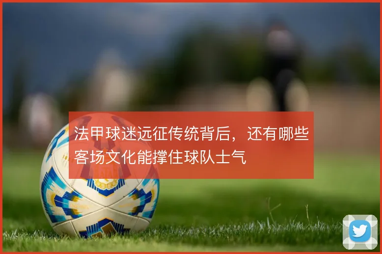 法甲球迷远征传统背后,还有哪些客场文化能撑住球队士气