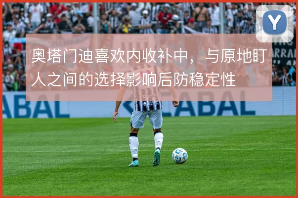 奥塔门迪喜欢内收补中，与原地盯人之间的选择影响后防稳定性
