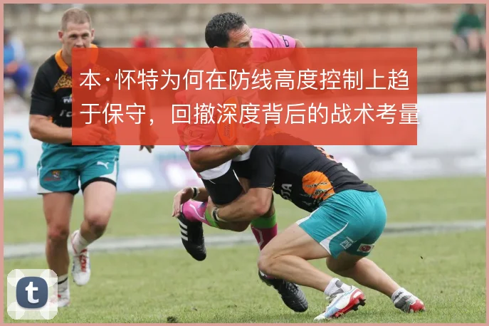 本·怀特为何在防线高度控制上趋于保守，回撤深度背后的战术考量是什么