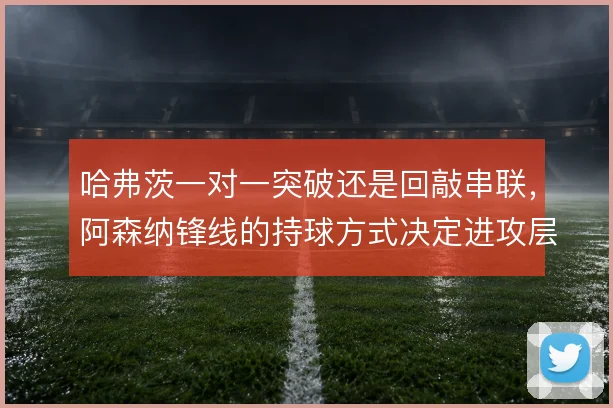 哈弗茨一对一突破还是回敲串联,阿森纳锋线的持球方式决定进攻层次