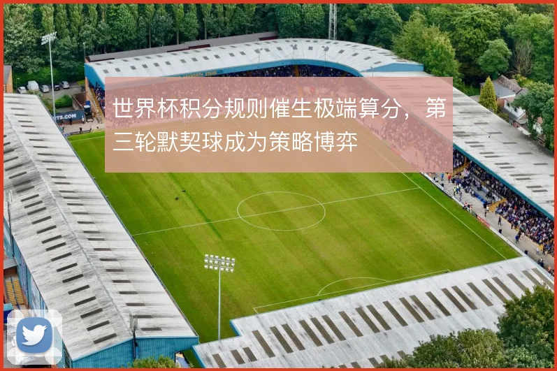世界杯积分规则催生极端算分，第三轮默契球成为策略博弈
