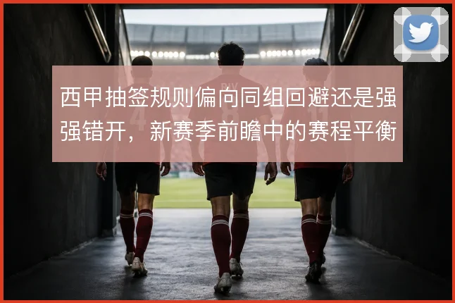 西甲抽签规则偏向同组回避还是强强错开,新赛季前瞻中的赛程平衡如何理解
