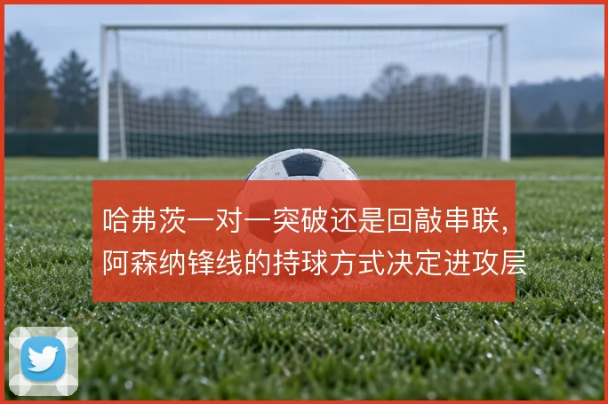 哈弗茨一对一突破还是回敲串联,阿森纳锋线的持球方式决定进攻层次
