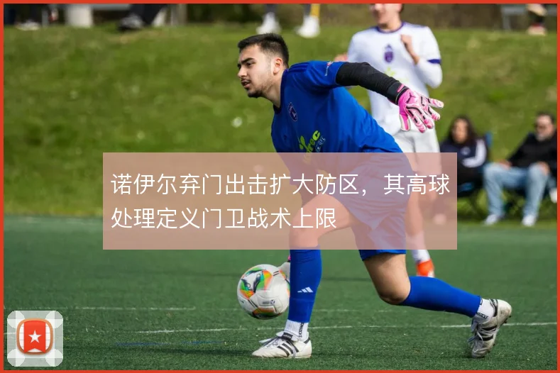 诺伊尔弃门出击扩大防区，其高球处理定义门卫战术上限