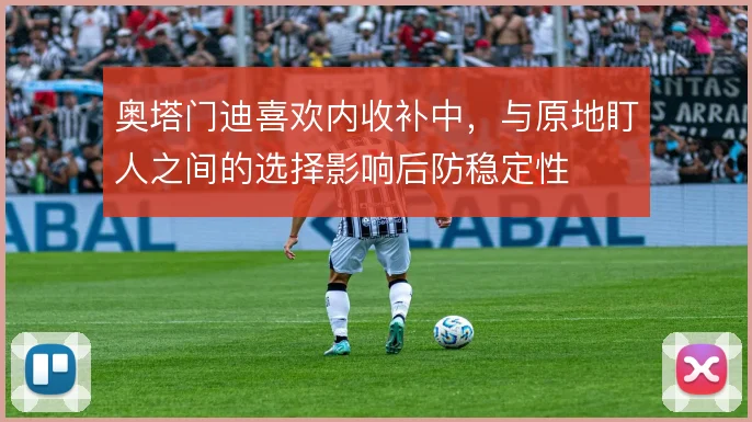 奥塔门迪喜欢内收补中，与原地盯人之间的选择影响后防稳定性