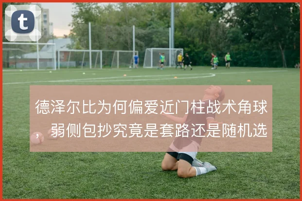 德泽尔比为何偏爱近门柱战术角球，弱侧包抄究竟是套路还是随机选择
