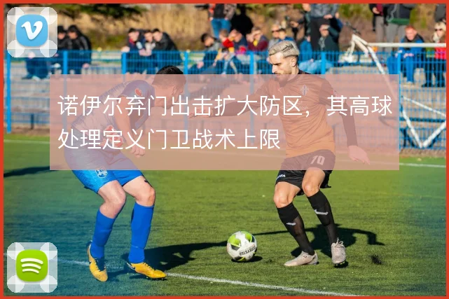 诺伊尔弃门出击扩大防区，其高球处理定义门卫战术上限