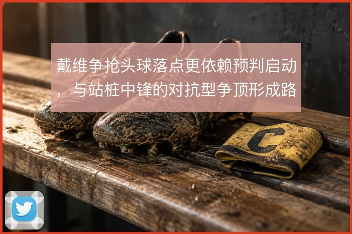 戴维争抢头球落点更依赖预判启动，与站桩中锋的对抗型争顶形成路线分野
