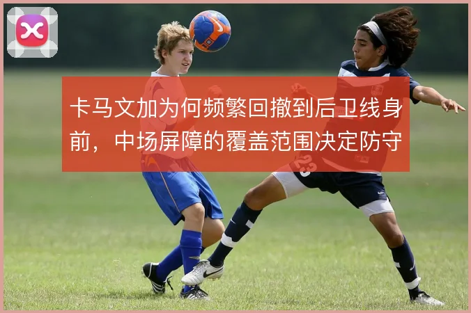 卡马文加为何频繁回撤到后卫线身前，中场屏障的覆盖范围决定防守稳定