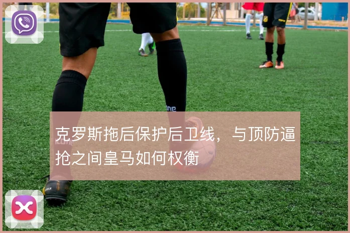 克罗斯拖后保护后卫线,与顶防逼抢之间皇马如何权衡