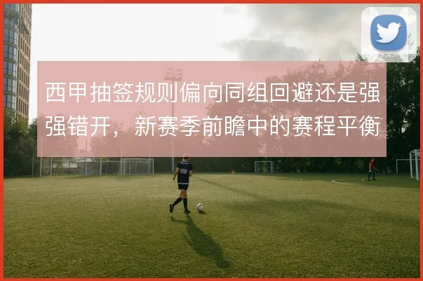 西甲抽签规则偏向同组回避还是强强错开,新赛季前瞻中的赛程平衡如何理解