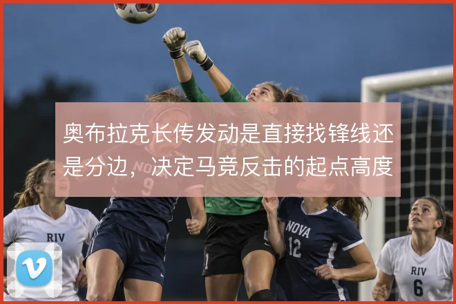 奥布拉克长传发动是直接找锋线还是分边,决定马竞反击的起点高度