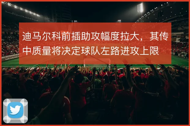 迪马尔科前插助攻幅度拉大,其传中质量将决定球队左路进攻上限