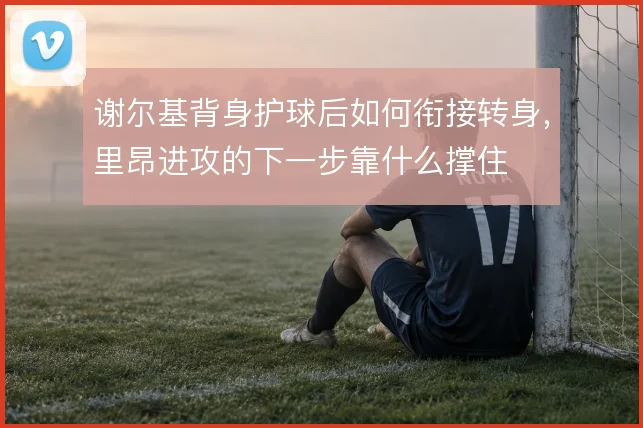 谢尔基背身护球后如何衔接转身,里昂进攻的下一步靠什么撑住