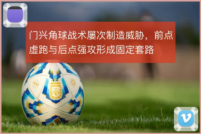 门兴角球战术屡次制造威胁，前点虚跑与后点强攻形成固定套路