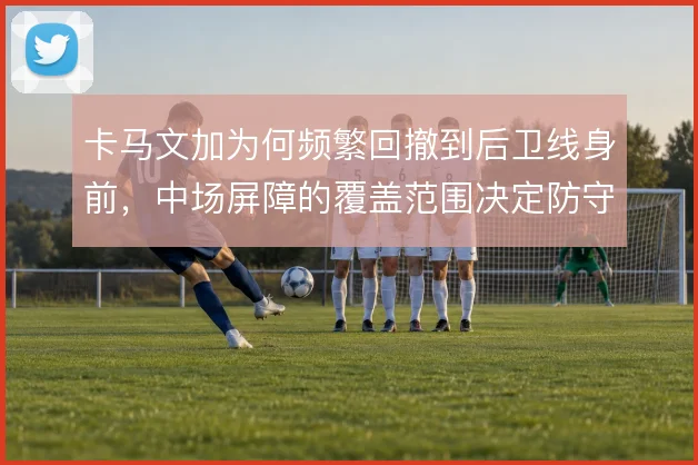 卡马文加为何频繁回撤到后卫线身前，中场屏障的覆盖范围决定防守稳定