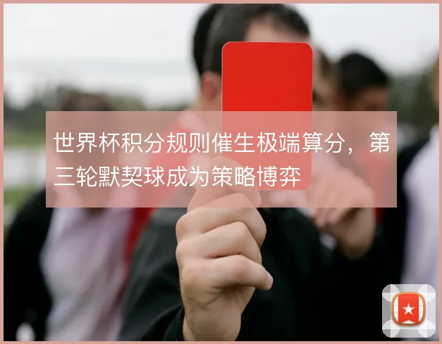 世界杯积分规则催生极端算分，第三轮默契球成为策略博弈