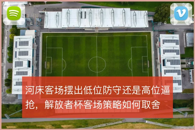 河床客场摆出低位防守还是高位逼抢,解放者杯客场策略如何取舍