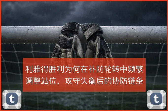 利雅得胜利为何在补防轮转中频繁调整站位,攻守失衡后的协防链条怎么补